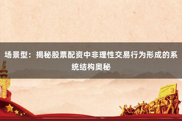 场景型：揭秘股票配资中非理性交易行为形成的系统结构奥秘